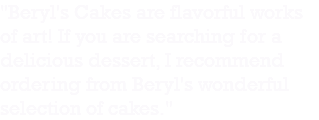 "Beryl's Cakes are flavorful works of art! If you are searching for a delicious dessert, I recommend ordering from Beryl's wonderful selection of cakes."
